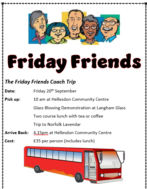 Friday Friends Coach trip details:
Date:		Friday 20th September
Pick up:		10 am at Hellesdon Community Centre
			Glass Blowing Demonstration at Langham Glass
			Two course lunch with tea or coffee
			Trip to Norfolk Lavendar
Arrive Back:	4.15pm at Hellesdon Community Centre
Cost:		£35 per person (includes lunch)
